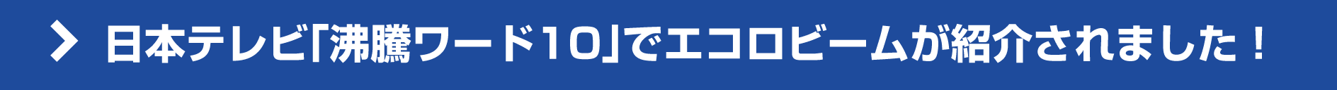 日本テレビ「沸騰ワード10」でエコロビームが紹介されました! 日本テレビ「沸騰ワード10」でエコロビームが紹介されました!