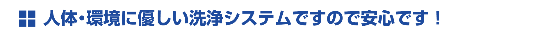 人体・環境に優しい洗浄システムですので安心です! 人体・環境に優しい洗浄システムですので安心です!